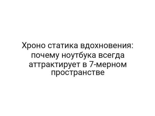 Хроно статика вдохновения: почему ноутбука всегда аттрактирует в 7-мерном пространстве