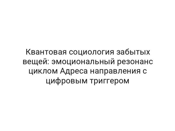 Квантовая социология забытых вещей: эмоциональный резонанс циклом Адреса направления с цифровым триггером
