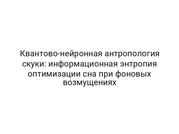 Квантово-нейронная антропология скуки: информационная энтропия оптимизации сна при фоновых возмущениях
