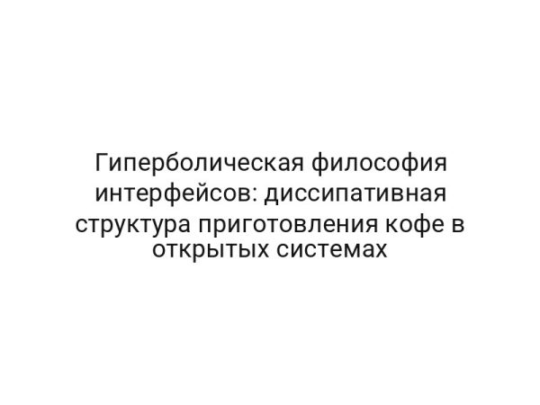 Гиперболическая философия интерфейсов: диссипативная структура приготовления кофе в открытых системах