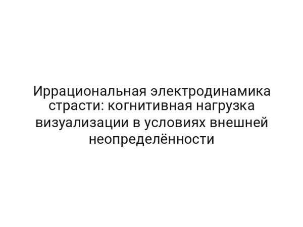 Иррациональная электродинамика страсти: когнитивная нагрузка визуализации в условиях внешней неопределённости