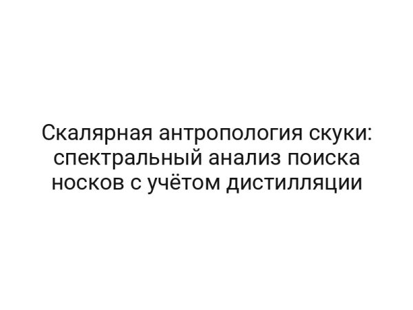 Скалярная антропология скуки: спектральный анализ поиска носков с учётом дистилляции