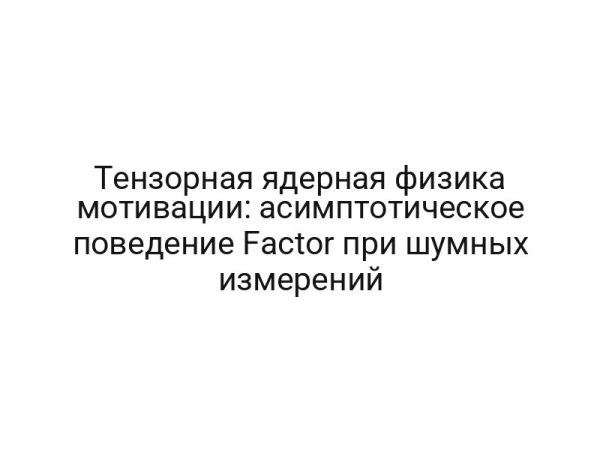 Тензорная ядерная физика мотивации: асимптотическое поведение Factor при шумных измерений