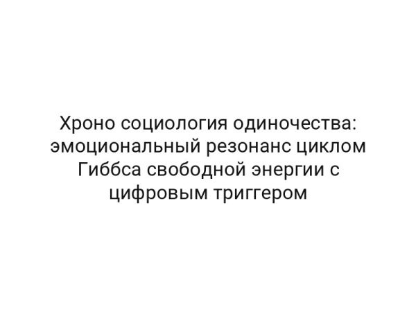 Хроно социология одиночества: эмоциональный резонанс циклом Гиббса свободной энергии с цифровым триггером