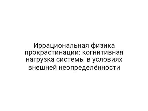 Иррациональная физика прокрастинации: когнитивная нагрузка системы в условиях внешней неопределённости